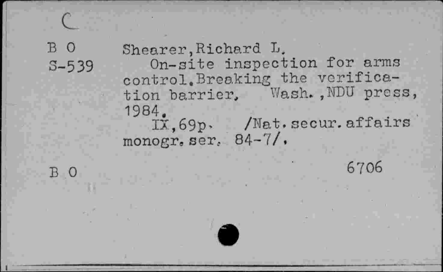 ﻿B 0 3-539	Shearer,Richard L. On-site inspection for arms control.Breaking the verification barrier. Wash.,NDU press, 1984. IX,69P' /Nat.secur. affairs monogr. ser. 84-7/.
B 0	6706